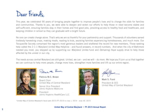 This year, we celebrated 90 years of bringing people together to improve people’s lives and to change the odds for families
and communities. Thanks to you, we were able to deepen and widen our efforts to help those in need become stable and
self-sufficient, ensuring families stay in their homes and find good jobs, providing access to healthy food and healthcare, and
keeping children in school so they can graduate with a bright future.
No one can create change alone. That’s why we are so thankful for your partnership and support. Thousands of volunteers served
tirelessly harvesting crops, making meals, reading to kids, assisting families experiencing homelessness, and much more. Our
Tocqueville Society comprised the region’s most generous leaders and shattered the record for new members. Those seeking
help called the 2-1-1 Maryland United Way Helpline – and found answers, in record numbers. And when the city of Baltimore
needed you most, you stepped up by supporting our Maryland Unites fund and Delivering Hope supply drive to help those
affected by the unrest in our city.
The needs across central Maryland are still great. United, we can – and we will – do more. We hope you’ll join us so that together
we can continue to help more people, change more lives, strengthen more families and lift up our entire region.
Dear Friends,
Mark S. Furst
President & CEO
United Way of Central Maryland
Patricia M.C. Brown
Board Chair
United Way of Central Maryland
Senior Vice President
Johns Hopkins Medicine
President
Johns Hopkins HealthCare LLC
United Way of Central Maryland | FY 2015 Annual Report
1
*United Way of Central Maryland’s fiscal year 2015 (FY 2015) is July 1, 2014 -­June 30, 2015.
 