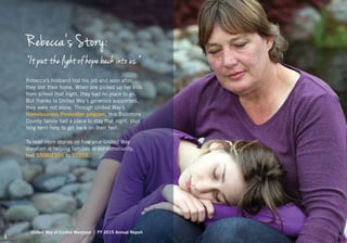 Rebecca’s Story:
“It put the light of hope back into us.”
Rebecca’s husband lost his job and soon after,
they lost their home. When she picked up her kids
from school that night, they had no place to go.
But thanks to United Way’s generous supporters,
they were not alone. Through United Way’s
Homelessness Prevention program, this Baltimore
County family had a place to stay that night, plus
long-term help to get back on their feet.
To read more stories on how your United Way
donation is helping families in our community,
text STORIES16 to 51555.
United Way of Central Maryland | FY 2015 Annual Report
5
 