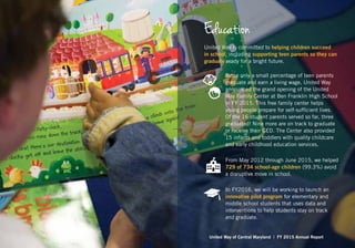 Education
United Way is committed to helping children succeed
in school, including supporting teen parents so they can
graduate ready for a bright future.
Since only a small percentage of teen parents
graduate and earn a living wage, United Way
announced the grand opening of the United
Way Family Center at Ben Franklin High School
in FY 2015. This free family center helps
young people prepare for self-sufficient lives.
Of the 16 student parents served so far, three
graduated! Nine more are on track to graduate
or receive their GED. The Center also provided
15 infants and toddlers with quality childcare
and early childhood education services.
From May 2012 through June 2015, we helped
729 of 734 school-age children (99.3%) avoid
a disruptive move in school.
In FY2016, we will be working to launch an
innovative pilot program for elementary and
middle school students that uses data and
interventions to help students stay on track
and graduate.
United Way of Central Maryland | FY 2015 Annual Report
 