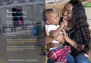 Being a parent isn’t easy. Especially if you’re a
teenager and just trying to make it through math
class. “A lot of people drop out of school when
they have children; they feel they don’t have the
support,” said Brianna, a teen parent at Ben
Franklin High School. “I want to go to college. I
want to have a good job. Without the United Way
Family Center, I don’t know how I would even
come to school.”
Brianna is one of the teen parents benefiting from
services provided by the United Way Family Center
at Ben Franklin High School.
To read more stories on how your United Way
donation is helping families in our community,
text STORIES16 to 51555.
Brianna’s story:
Building a bright future
United Way of Central Maryland | FY 2015 Annual Report
7
 