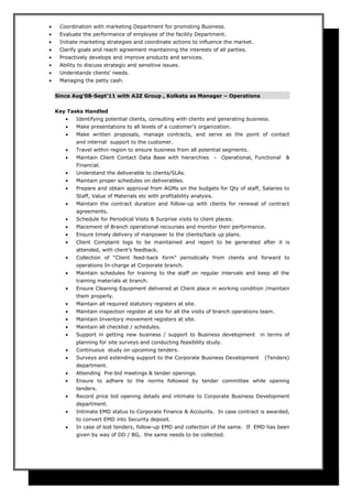 • Coordination with marketing Department for promoting Business.
• Evaluate the performance of employee of the facility Department.
• Initiate marketing strategies and coordinate actions to influence the market.
• Clarify goals and reach agreement maintaining the interests of all parties.
• Proactively develops and improve products and services.
• Ability to discuss strategic and sensitive issues.
• Understands clients' needs.
• Managing the petty cash.
Since Aug’08-Sept’11 with A2Z Group , Kolkata as Manager – Operations
Key Tasks Handled
• Identifying potential clients, consulting with clients and generating business.
• Make presentations to all levels of a customer's organization.
• Make written proposals, manage contracts, and serve as the point of contact
and internal support to the customer.
• Travel within region to ensure business from all potential segments.
• Maintain Client Contact Data Base with hierarchies - Operational, Functional &
Financial.
• Understand the deliverable to clients/SLAs.
• Maintain proper schedules on deliverables.
• Prepare and obtain approval from AGMs on the budgets for Qty of staff, Salaries to
Staff, Value of Materials etc with profitability analysis.
• Maintain the contract duration and follow-up with clients for renewal of contract
agreements.
• Schedule for Periodical Visits & Surprise visits to client places.
• Placement of Branch operational recourses and monitor their performance.
• Ensure timely delivery of manpower to the clients/back up plans.
• Client Complaint logs to be maintained and report to be generated after it is
attended, with client’s feedback.
• Collection of “Client feed-back form” periodically from clients and forward to
operations In-charge at Corporate branch.
• Maintain schedules for training to the staff on regular intervals and keep all the
training materials at branch.
• Ensure Cleaning Equipment delivered at Client place in working condition /maintain
them properly.
• Maintain all required statutory registers at site.
• Maintain inspection register at site for all the visits of branch operations team.
• Maintain Inventory movement registers at site.
• Maintain all checklist / schedules.
• Support in getting new business / support to Business development in terms of
planning for site surveys and conducting feasibility study.
• Continuous study on upcoming tenders.
• Surveys and extending support to the Corporate Business Development (Tenders)
department.
• Attending Pre-bid meetings & tender openings.
• Ensure to adhere to the norms followed by tender committee while opening
tenders.
• Record price bid opening details and intimate to Corporate Business Development
department.
• Intimate EMD status to Corporate Finance & Accounts. In case contract is awarded,
to convert EMD into Security deposit.
• In case of lost tenders, follow-up EMD and collection of the same. If EMD has been
given by way of DD / BG, the same needs to be collected.
 