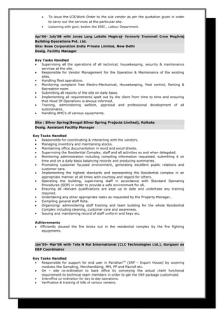 • To issue the LOI/Work Order to the sub vendor as per the quotation given in order
to carry out the services at the particular site.
• Liaisoning with govt. bodies like ESIC , Labour Department.
Apr’06- July’08 with Jones Lang LaSalle Meghraj- formerly Trammell Crow Meghraj
Building Operations Pvt. Ltd.
Site: Bose Corporation India Private Limited, New Delhi
Desig. Facility Manager
Key Tasks Handled
• Supervising all the operations of all technical, housekeeping, security & maintenance
services at the site.
• Responsible for Vendor Management for the Operation & Maintenance of the existing
sites.
• Handling fleet operations.
• Monitoring complaint free Electro-Mechanical, Housekeeping, Pest control, Parking &
Recreation room.
• Submitting all reports of the site on daily basis.
• Implementing all requirements spelt out by the client from time to time and ensuring
that Head Of Operations is always informed.
• Training, administering welfare, appraisal and professional development of all
subordinates.
• Handling AMC’s of various equipments.
Site : Silver Spring(Bengal Silver Spring Projects Limited), Kolkata
Desig. Assistant Facility Manager
Key Tasks Handled
• Responsible for coordinating & interacting with the vendors.
• Managing inventory and maintaining stocks.
• Maintaining office documentation in word and excel sheets.
• Supervising the Residential Complex, staff and all activities as and when delegated.
• Monitoring administration including compiling information requested, submitting it on
time and on a daily basis balancing records and producing summaries.
• Promoting customer focused environment, generating excellent public relations and
customer care.
• Implementing the highest standards and representing the Residential complex in an
appropriate manner at all times with courtesy and regard for others.
• Operating the building, supervising staff in accordance with Standard Operating
Procedures (SOP) in order to provide a safe environment for all.
• Ensuring all relevant qualifications are kept up to date and undertake any training
required.
• Undertaking any other appropriate tasks as requested by the Property Manager.
• Compiling general staff Rota.
• Organizing/ administering staff training and team building for the whole Residential
Complex including cleaning, customer care and awareness.
• Issuing and maintaining record of staff uniform and keys etc.
Achievements
• Efficiently doused the fire broke out in the residential complex by the fire fighting
equipments.
Jan’05- Mar’06 with Tets N Rai International (CLC Technologies Ltd.), Gurgaon as
ERP Coordinator
Key Tasks Handled
• Responsible for support for end user in ParidhanTM
(ERP – Export House) by covering
modules like Sampling, Merchandising, MM, PP and Payroll etc.
• On – site co-ordination to back office by conveying the actual client functional
requirement to technical team members in order to get the ERP package customized.
• Interoffice co-ordination for day to day operations.
• Verification & tracking of bills of various vendors.
 