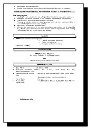 • Managing the resources effectively.
• Arrange: travel, meetings, accommodation, and providing infrastructure to employees.
Oct’03- Dec’04 with Orbit Motors Private Limited, Rourkela as Sales Executive
Key Tasks Handled
• Handling Pre sale activities like cold calling and identification of prospective customers.
• Visiting the prospective customers to give a detailed demonstration and test drive.
• Providing clarification to queries and handle objections.
• Following up with the customer, regularly contact each and every customer and be in
touch with him (at least once every quarter).
• Maintaining customer card of all customers.
• Informing the customer on all new sales campaigns, new products etc. developed by
MUL (Maruti Udyog Limited) from time to time and taking referrals from existing
customers and sell cars to their friends and relatives.
TRAINING
 ERP training from CLC Technologies Ltd.
o Creation of purchase requisition
o Placing purchase order
o Receipt of goods and invoicing
 Exposure in SAP(SD)
QUALIFICATIONS
MBA (Marketing & System)
Biju Patnaik University of Technology in 2003
B.Sc.
Madurai Kamaraj University (D.D.E.) in 2000
PERSONAL DETAILS
 Date of Birth : 13th
October 1973
 Permanent residential address: Flat No-152A, Uliyan Road, ECC Flat,
Kadma,Jamshedpur-831005
 Present residential address : Plot No.38, Sodhi Niwas Building, Shere Punjab Society,
Opp.
Gurudwara, Andheri-East, Mumbai-400093
 Marital Status : Married
 Passport No. : G7752850(Date of Issue: 01/05/2008; Date of Expiry:
30/04/2018)
Sudip Kumar Saha
 