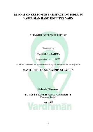 1
REPORT ON CUSTOMER SATISFACTION INDEX IN
VARDHMAN HAND KNITTING YARN
A SUMMER INTERNSHIP REPORT
Submitted by
JAGDEEP SHARMA
Registration No: 11104875
In partial fulfilment of Summer Internship for the award of the degree of
MASTER OF BUSINESS ADMINISTRATION
School of Business
LOVELY PROFESSIONAL UNIVERSITY
Phagwara, Punjab
July, 2015
 