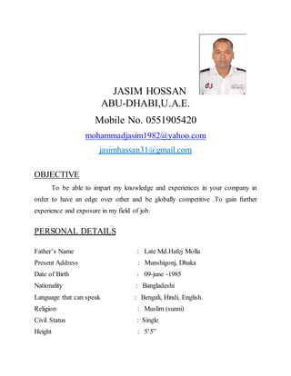 JASIM HOSSAN
ABU-DHABI,U.A.E.
Mobile No. 0551905420
mohammadjasim1982@yahoo.com
jasimhassan31@gmail.com
OBJECTIVE
To be able to impart my knowledge and experiences in your company in
order to have an edge over other and be globally competitive .To gain further
experience and exposure in my field of job.
PERSONAL DETAILS
Father’s Name : Late Md.Hafej Molla
Present Address : Munshigonj, Dhaka
Date of Birth : 09-june -1985
Nationality : Bangladeshi
Language that can speak : Bengali, Hindi, English.
Religion : Muslim (sunni)
Civil Status : Single
Height : 5’5”
 