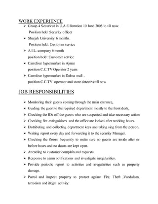 WORK EXPERIENCE
 Group 4 Securicor in U.A.E Duration 10 June 2008 to till now.
Position held :Security officer
 Sharjah University 6 months.
Position held: Customer service
 A.I.L. company 6 month
position held: Customer service
 Carrefour hypermarket in Ajman
position C.C.TV Operator 2 years
 Carrefour hypermarket in Dalma mall .
position C.C.TV operator and store detective till now
JOB RESPONSIBILITIES
 Monitoring their guests coming through the main entrance.
 Guiding the guest to the required department mostly to the front desk.
 Checking the IDs off the guests who are suspected and take necessary action
 Checking fire extinguishers and the office are locked after working hours.
 Distributing and collecting department keys and taking sing from the person.
 Waiting report every day and forwarding it to the security Manager.
 Checking the floors frequently to make sure no guests are inside after or
before hours and no doors are kept open.
 Attending to customer complain and requests.
 Response to alarm notifications and investigate irregularities.
 Provide periodic report to activities and irregularities such as property
damage.
 Patrol and inspect property to protect against Fire, Theft ,Vandalism,
terrorism and illegal activity.
 