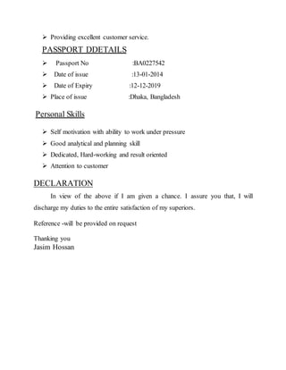  Providing excellent customer service.
PASSPORT DDETAILS
 Passport No :BA0227542
 Date of issue :13-01-2014
 Date of Expiry :12-12-2019
 Place of issue :Dhaka, Bangladesh
Personal Skills
 Self motivation with ability to work under pressure
 Good analytical and planning skill
 Dedicated, Hard-working and result oriented
 Attention to customer
DECLARATION
In view of the above if I am given a chance. I assure you that, I will
discharge my duties to the entire satisfaction of my superiors.
Reference -will be provided on request
Thanking you
Jasim Hossan
 