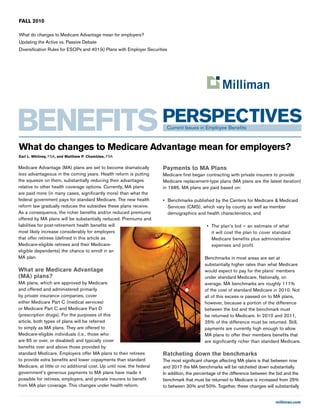 milliman.com
FALL 2010
What do changes to Medicare Advantage mean for employers?
Updating the Active vs. Passive Debate
Diversification Rules for ESOPs and 401(k) Plans with Employer Securities
Medicare Advantage (MA) plans are set to become dramatically
less advantageous in the coming years. Health reform is putting
the squeeze on them, substantially reducing their advantages
relative to other health coverage options. Currently, MA plans
are paid more (in many cases, significantly more) than what the
federal government pays for standard Medicare. The new health
reform law gradually reduces the subsidies these plans receive.
As a consequence, the richer benefits and/or reduced premiums
offered by MA plans will be substantially reduced. Premiums and
liabilities for post-retirement health benefits will
most likely increase considerably for employers
that offer retirees (defined in this article as
Medicare-eligible retirees and their Medicare-
eligible dependents) the chance to enroll in an
MA plan.
What are Medicare Advantage
(MA) plans?
MA plans, which are approved by Medicare
and offered and administered primarily
by private insurance companies, cover
either Medicare Part C (medical services)
or Medicare Part C and Medicare Part D
(prescription drugs). For the purposes of this
article, both types of plans will be referred
to simply as MA plans. They are offered to
Medicare-eligible individuals (i.e., those who
are 65 or over, or disabled) and typically cover
benefits over and above those provided by
standard Medicare. Employers offer MA plans to their retirees
to provide extra benefits and lower copayments than standard
Medicare, at little or no additional cost. Up until now, the federal
government’s generous payments to MA plans have made it
possible for retirees, employers, and private insurers to benefit
from MA plan coverage. This changes under health reform.
Payments to MA Plans
Medicare first began contracting with private insurers to provide
Medicare replacement-type plans (MA plans are the latest iteration)
in 1985. MA plans are paid based on:
•	 Benchmarks published by the Centers for Medicare & Medicaid
Services (CMS), which vary by county as well as member
demographics and health characteristics, and
•	 The plan’s bid — an estimate of what
it will cost the plan to cover standard
Medicare benefits plus administrative
expenses and profit.
Benchmarks in most areas are set at
substantially higher rates than what Medicare
would expect to pay for the plans’ members
under standard Medicare. Nationally, on
average, MA benchmarks are roughly 111%
of the cost of standard Medicare in 2010. Not
all of this excess is passed on to MA plans,
however, because a portion of the difference
between the bid and the benchmark must
be returned to Medicare. In 2010 and 2011,
25% of the difference must be returned. Still,
payments are currently high enough to allow
MA plans to offer their members benefits that
are significantly richer than standard Medicare.
Ratcheting down the benchmarks
The most significant change affecting MA plans is that between now
and 2017 the MA benchmarks will be ratcheted down substantially.
In addition, the percentage of the difference between the bid and the
benchmark that must be returned to Medicare is increased from 25%
to between 30% and 50%. Together, these changes will substantially
What do changes to Medicare Advantage mean for employers?
Earl L. Whitney, FSA, and Matthew P. Chamblee, FSA
 