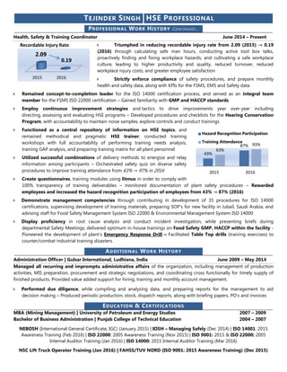 TEJINDER SINGH HSE PROFESSIONAL
PROFESSIONAL WORK HISTORY CO NTINUED …
Health, Safety & Training Coordinator June 2014 – Present
 Triumphed in reducing recordable injury rate from 2.09 (2015) → 0.19
(2016) through calculating safe man hours, conducting active tool box talks,
proactively finding and fixing workplace hazards, and cultivating a safe workplace
culture, leading to higher productivity and quality, reduced turnover, reduced
workplace injury costs, and greater employee satisfaction
 Strictly enforce compliance of safety procedures, and prepare monthly
health and safety data, along with KPIs for the FSMS, EMS and Safety data
 Remained concept-to-completion leader for the ISO 14000 certification process, and served as an integral team
member for the FSMS ISO 22000 certification – Gained familiarity with GMP and HACCP standards
 Employ continuous improvement strategies and tactics to drive improvements year over year including
directing, assessing and evaluating HSE programs – Developed procedures and checklists for the Hearing Conservation
Program, with accountability to maintain noise samples, explore controls and conduct trainings
 Functioned as a central repository of information on HSE topics, and
remained methodical and pragmatic HSE trainer; conducted training
workshops with full accountability of performing training needs analysis,
training GAP analysis, and preparing training matrix for all plant personnel
 Utilized successful combinations of delivery methods to energize and relay
information among participants – Orchestrated safety quiz on diverse safety
procedures to improve training attendance from 63% → 97% in 2016
 Create questionnaires, training modules using litmus in order to comply with
100% transparency of training deliverables – monitored documentation of plant safety procedures – Rewarded
employees and increased the hazard recognition participation of employees from 43% → 87% (2016)
 Demonstrate management competencies through contributing in development of 35 procedures for ISO 14000
certifications, supervising development of training materials, preparing SOP’s for new facility in Jubail, Saudi Arabia, and
advising staff for Food Safety Management System ISO 22000 & Environmental Management System ISO 14000
 Display proficiency in root cause analysis and conduct incident investigation, while presenting briefs during
departmental Safety Meetings; delivered optimum in-house trainings on Food Safety GMP, HACCP within the facility -
Pioneered the development of plant’s Emergency Response Drill – Facilitated Table Top drills (training exercises) to
counter/combat industrial training disasters.
ADDITIONAL WORK HISTORY
Administration Officer | Gulzar International, Ludhiana, India June 2009 – May 2014
Managed all recurring and impromptu administrative affairs of the organization, including management of production
activities, MIS preparation, procurement and strategic negotiations, and coordinating cross functionally for timely supply of
finished products. Provided value added support for hiring, training and monthly account management.
 Performed due diligence, while compiling and analyzing data, and preparing reports for the management to aid
decision making – Produced periodic production, stock, dispatch reports, along with briefing papers, PO’s and invoices
EDUCATION & CERTIFICATIONS
MBA (Mining Management) | University of Petroleum and Energy Studies 2007 – 2009
Bachelor of Business Administration | Punjab College of Technical Education 2004 – 2007
NEBOSH (International General Certificate, IGC) (January 2015) | IOSH – Managing Safely (Dec 2014) | ISO 14001: 2015
Awareness Training (Feb 2016) | ISO 22000: 2005 Awareness Training (Nov 2015) | ISO 9001: 2015 & ISO 22000: 2005
Internal Auditor Training (Jan 2016) | ISO 14000: 2015 Internal Auditor Training (Mar 2016)
NSC Lift Truck Operator Training (Jan 2016) | FAHSS/TUV NORD (ISO 9001: 2015 Awareness Training) (Dec 2015)
2015 2016
2.09
0.19
Recordable Injury Rate
43%
87%
63%
93%
2015 2016
Hazard Recognition Participation
Training Attendance
 