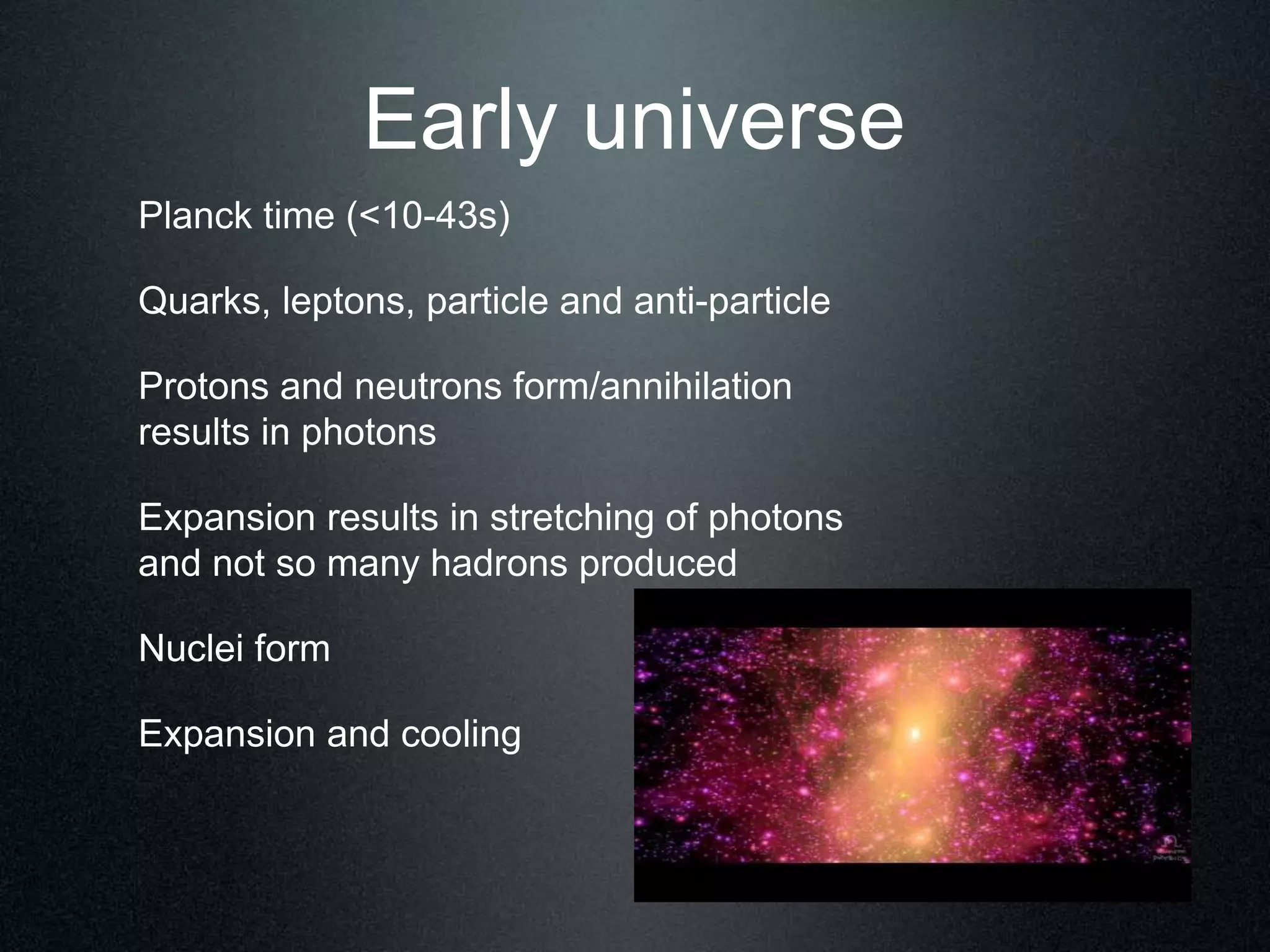 Early universe
Planck time (<10-43s)
Quarks, leptons, particle and anti-particle
Protons and neutrons form/annihilation
results in photons
Expansion results in stretching of photons
and not so many hadrons produced
Nuclei form
Expansion and cooling
 