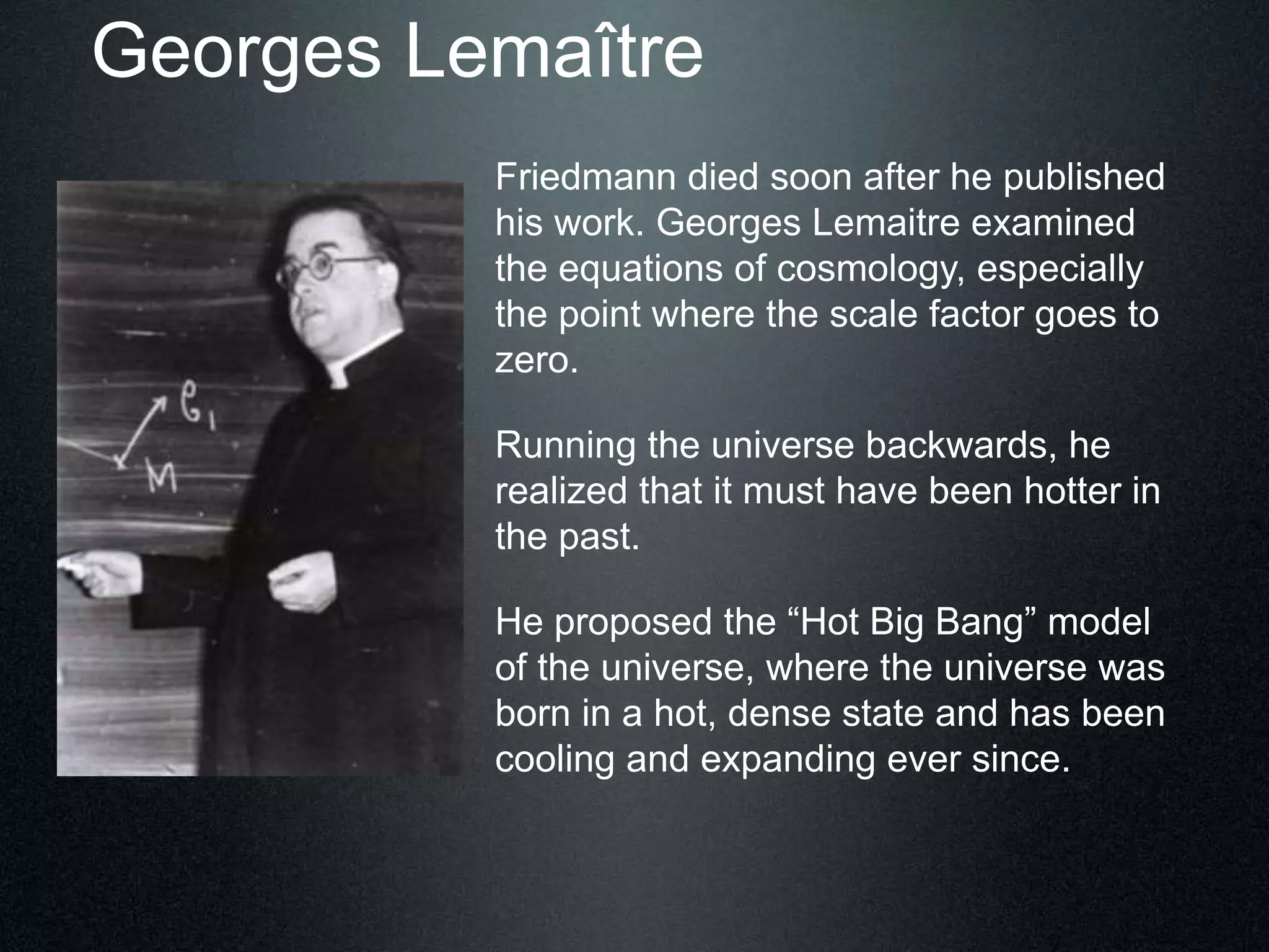 Georges Lemaître
Friedmann died soon after he published
his work. Georges Lemaitre examined
the equations of cosmology, especially
the point where the scale factor goes to
zero.
Running the universe backwards, he
realized that it must have been hotter in
the past.
He proposed the “Hot Big Bang” model
of the universe, where the universe was
born in a hot, dense state and has been
cooling and expanding ever since.
 