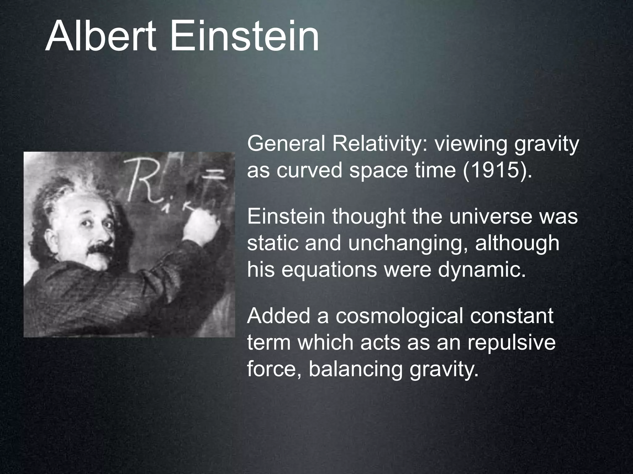 Albert Einstein
General Relativity: viewing gravity
as curved space time (1915).
Einstein thought the universe was
static and unchanging, although
his equations were dynamic.
Added a cosmological constant
term which acts as an repulsive
force, balancing gravity.
 