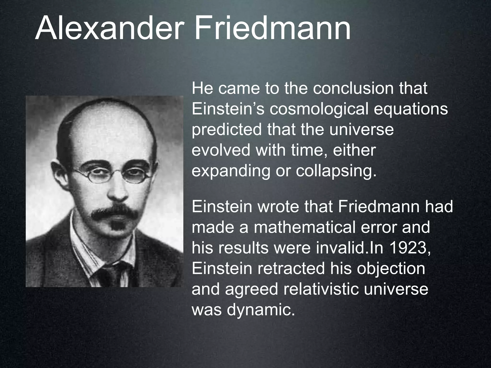 Alexander Friedmann
He came to the conclusion that
Einstein’s cosmological equations
predicted that the universe
evolved with time, either
expanding or collapsing.
Einstein wrote that Friedmann had
made a mathematical error and
his results were invalid.In 1923,
Einstein retracted his objection
and agreed relativistic universe
was dynamic.
 