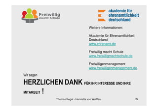 Weitere Informationen:

                                      Akademie für Ehrenamtlichkeit
                                      Deutschland
                                      www.ehrenamt.de

                                      Freiwillig macht Schule
                                      www.freiwilligmachtschule.de

                                      Freiwilligenmanagement
                                      www.freiwilligenmanagement.de

Wir sagen

HERZLICHEN DANK FÜR IHR INTERESSE UND IHRE
MITARBEIT !
            Thomas Kegel - Henriette von Wulffen                      24
 