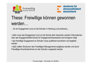 These: Freiwillige können gewonnen
werden…
…für ein Engagement rund um die Schulen in Hamburg und anderswo…

• dafür muss das Engagement rund um die Schule aktiv beworben werden! Informationen
über das Engagementfeld Schule für Engagementinteressierte sind dringend nötig!
• das freiwillige Engagement an Schulen muss qualifiziert koordiniert und begleitet
werden
• dafür sollten Strukturen des Freiwilligen-Managements aufgebaut werden und durch
Freiwilligen-KoordinatorInnen an den Schulen umgesetzt werden




                        Thomas Kegel – Henriette von Wulffen
 