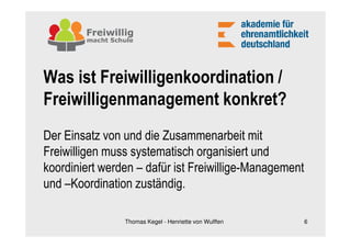 Was ist Freiwilligenkoordination /
Freiwilligenmanagement konkret?
Der Einsatz von und die Zusammenarbeit mit
Freiwilligen muss systematisch organisiert und
koordiniert werden – dafür ist Freiwillige-Management
und –Koordination zuständig.

                Thomas Kegel - Henriette von Wulffen    6
 