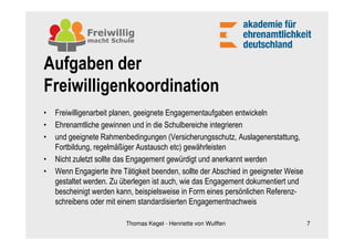 Aufgaben der
Freiwilligenkoordination
•   Freiwilligenarbeit planen, geeignete Engagementaufgaben entwickeln
•   Ehrenamtliche gewinnen und in die Schulbereiche integrieren
•   und geeignete Rahmenbedingungen (Versicherungsschutz, Auslagenerstattung,
    Fortbildung, regelmäßiger Austausch etc) gewährleisten
•   Nicht zuletzt sollte das Engagement gewürdigt und anerkannt werden
•   Wenn Engagierte ihre Tätigkeit beenden, sollte der Abschied in geeigneter Weise
    gestaltet werden. Zu überlegen ist auch, wie das Engagement dokumentiert und
    bescheinigt werden kann, beispielsweise in Form eines persönlichen Referenz-
    schreibens oder mit einem standardisierten Engagementnachweis

                          Thomas Kegel - Henriette von Wulffen                        7
 