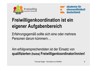 Freiwilligenkoordination ist ein
eigener Aufgabenbereich
Erfahrungsgemäß sollte sich eine oder mehrere
Personen darum kümmern…

Am erfolgversprechendsten ist der Einsatz von
qualifizierten (ha/ea) Freiwilligenkoordinator/inn/en!
                Thomas Kegel - Henriette von Wulffen   8
 
