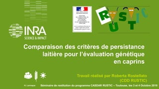 Séminaire de restitution du programme CASDAR RUSTIC – Toulouse, les 3 et 4 Octobre 2019
Comparaison des critères de persistance
laitière pour l’évaluation génétique
en caprins
Travail réalisé par Roberta Rostellato
(CDD RUSTIC)
H. Larroque
 