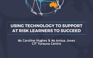 USING TECHNOLOGY TO SUPPORT
AT RISK LEARNERS TO SUCCEED
Ms Caroline Hughes & Ms Anissa Jones
CIT Yurauna Centre
 