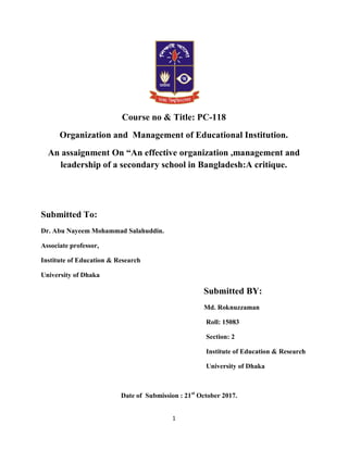 1
Course no & Title: PC-118
Organization and Management of Educational Institution.
An assaignment On “An effective organization ,management and
leadership of a secondary school in Bangladesh:A critique.
Submitted To:
Dr. Abu Nayeem Mohammad Salahuddin.
Associate professor,
Institute of Education & Research
University of Dhaka
Submitted BY:
Md. Roknuzzaman
Roll: 15083
Section: 2
Institute of Education & Research
University of Dhaka
Date of Submission : 21st
October 2017.
 