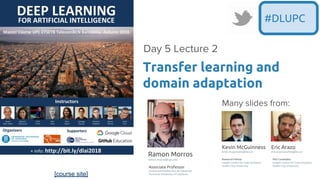 [course site]
#DLUPC
Transfer learning and
domain adaptation
Day 5 Lecture 2
Kevin McGuinness
kevin.mcguinness@dcu.ie
Research Fellow
Insight Centre for Data Analytics
Dublin City University
Eric Arazo
eric.arazosanchez@dcu.ie
PhD Candidate
Insight Centre for Data Analytics
Dublin City University
Ramon Morros
ramon.morros@upc.edu
Associate Professor
Universitat Politecnica de Catalunya
Technical University of Catalonia
Many slides from:
 