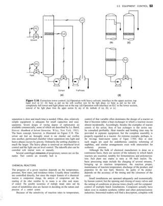 3.3. EQUIPMENT CONTROL 53
I I
F C
GL
Solvent
F C
a
Feed
Extract
(a)
(b) (cl
Fiaffinate
(d)
Figure 3.16. Extraction tower control. (a) Operation with heavy solvent, interface in the upper section, top
liquid level on LC. (b) Same as part (a) but with overflow weir for the light phase. (c) Same as part (a) but with
completely full tower and light phase out at the top. (d) Operation with interface on ILC in the lower section,
removal of the light phase from the upper section by any of the methods of (a), (b), or (c).
separation is slow and much time is needed. Often, also, relatively
simple equipment is adequate for small capacities and easy
separations. Several designs of varying degrees of sophistication are
available commercially, some of which are described by Lo, Baird,
Hanson (Handbook of Solvent Extraction, Wiley, New York, 1983).
The basic concept, however, is illustrated on Figure 3.18. The
solvent and feed are thoroughly mixed in one chamber and overflow
into another, partitioned chamber where separation into light and
heavy phases occurs by gravity. Ordinarily the settling chamber is
much the larger. The heavy phase is removed on interfacial level
control and the light one on level control. The takeoffs also can be
controlled with internal weirs or manually.
Several centrifugal contactors of proprietary nature are on the
market. Their controls are invariably built in.
CHEMICAL REACTORS
The progress of a given reaction depends on the temperature,
pressure, flow rates, and residence times. Usually these variables
are controlled directly, but since the major feature of a chemical
reaction is composition change, the analysis of composition and the
resetting of the other variables by its means is an often used means
of control. The possible occurrence of multiple steady states and the
onset of instabilities also are factors in deciding on the nature and
precision of a control system.
Because of the sensitivity of reaction rates to temperature,
control of that variable often dominates the design of a reactor so
that it becomes rather a heat exchanger in which a reaction occurs
almost incidentally. Accordingly, besides the examples of reactor
controls of this section, those of heat exchangers in that section may
be consulted profitably. Heat transfer and holding time may be
provided in separate equipment, but the complete assembly is
properly regarded as a reactor. An extreme example, perhaps, is
the two-stage heater-reactor system of Figure 3.19(f); three or more
such stages are used for endothermic catalytic reforming of
naphthas, and similar arrangements exist with intercoolers for
exothermic processes.
Although the bulk of chemical manufacture is done on a
continuous basis, there are sectors of the industry in which batch
reactors are essential, notably for fermentations and polymeriza-
tions. Such plants may employ as many as 100 batch reactors. The
basic processing steps include the charging of several streams, ’
bringing up to reaction temperature, the reaction proper,
maintenance of reaction temperature, discharge of the product, and
preparation for the next batch. Moreover, the quality of the product
depends on the accuracy of the timing and the closeness of the
control.
Small installations are operated adequately and economically
by human control, but the opening and closing of many valves and
the setting of conditions at precise times clearly call for computer
control of multiple batch installations. Computers actually have
taken over in modern synthetic rubber and other polymerization
industries. Interested readers will find a description, complete with
 