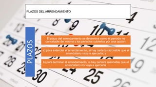 PLAZOS DEL ARRENDAMIENTO
PLAZOS
El plazo del arrendamiento se determina como el periodo no
cancelable del mismo y los periodos cubiertos por una opción:
a) para extender el arrendamiento, si hay certeza razonable que el
arrendatario vaya a ejercerla; y
b) para terminar el arrendamiento, si hay certeza razonable que el
arrendatario no vaya a ejercerla.
 