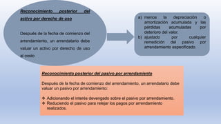 Reconocimiento posterior del
activo por derecho de uso
Después de la fecha de comienzo del
arrendamiento, un arrendatario debe
valuar un activo por derecho de uso
al costo
a) menos la depreciación o
amortización acumulada y las
pérdidas acumuladas por
deterioro del valor.
b) ajustado por cualquier
remedición del pasivo por
arrendamiento especificado.
Reconocimiento posterior del pasivo por arrendamiento
Después de la fecha de comienzo del arrendamiento, un arrendatario debe
valuar un pasivo por arrendamiento:
 Adicionando el interés devengado sobre el pasivo por arrendamiento.
 Reduciendo el pasivo para relejar los pagos por arrendamiento
realizados.
 