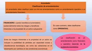 Arrendador
Clasificación de arrendamientos
Un arrendador debe clasificar cada uno de sus arrendamientos como un arrendamiento operativo o un
arrendamiento financiero.
La clasificación de un
arrendamiento como financiero
u operativo depende de la
sustancia económica
FINANCIERO: cuando transfiera al arrendatario
sustancialmente todos los riesgos y beneficios
inherentes a la propiedad de un activo subyacente
En caso contrario, debe clasificarse
como OPERATIVO.
Entre los riesgos inherentes a la propiedad de un activo se
incluyen la posibilidad de pérdidas por capacidad ociosa u
obsolescencia tecnológica, así como las variaciones en el
desempeño por cambios en las condiciones económicas
 