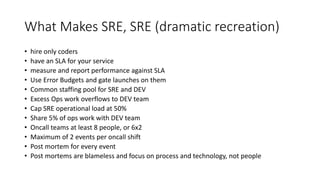 What Makes SRE, SRE (dramatic recreation)
• hire only coders
• have an SLA for your service
• measure and report performance against SLA
• Use Error Budgets and gate launches on them
• Common staffing pool for SRE and DEV
• Excess Ops work overflows to DEV team
• Cap SRE operational load at 50%
• Share 5% of ops work with DEV team
• Oncall teams at least 8 people, or 6x2
• Maximum of 2 events per oncall shift
• Post mortem for every event
• Post mortems are blameless and focus on process and technology, not people
 