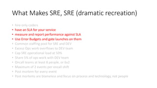 What Makes SRE, SRE (dramatic recreation)
• hire only coders
• have an SLA for your service
• measure and report performance against SLA
• Use Error Budgets and gate launches on them
• Common staffing pool for SRE and DEV
• Excess Ops work overflows to DEV team
• Cap SRE operational load at 50%
• Share 5% of ops work with DEV team
• Oncall teams at least 8 people, or 6x2
• Maximum of 2 events per oncall shift
• Post mortem for every event
• Post mortems are blameless and focus on process and technology, not people
 