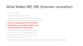 What Makes SRE, SRE (dramatic recreation)
• hire only coders
• have an SLA for your service
• measure and report performance against SLA
• Use Error Budgets and gate launches on them
• Common staffing pool for SRE and DEV
• Excess Ops work overflows to DEV team
• Cap SRE operational load at 50%
• Share 5% of ops work with DEV team
• Oncall teams at least 8 people, or 6x2
• Maximum of 2 events per oncall shift
• Post mortem for every event
• Post mortems are blameless and focus on process and technology, not people
 