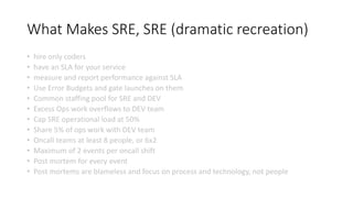 What Makes SRE, SRE (dramatic recreation)
• hire only coders
• have an SLA for your service
• measure and report performance against SLA
• Use Error Budgets and gate launches on them
• Common staffing pool for SRE and DEV
• Excess Ops work overflows to DEV team
• Cap SRE operational load at 50%
• Share 5% of ops work with DEV team
• Oncall teams at least 8 people, or 6x2
• Maximum of 2 events per oncall shift
• Post mortem for every event
• Post mortems are blameless and focus on process and technology, not people
 