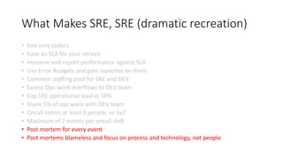 What Makes SRE, SRE (dramatic recreation)
• hire only coders
• have an SLA for your service
• measure and report performance against SLA
• Use Error Budgets and gate launches on them
• Common staffing pool for SRE and DEV
• Excess Ops work overflows to DEV team
• Cap SRE operational load at 50%
• Share 5% of ops work with DEV team
• Oncall teams at least 8 people, or 6x2
• Maximum of 2 events per oncall shift
• Post mortem for every event
• Post mortems blameless and focus on process and technology, not people
 