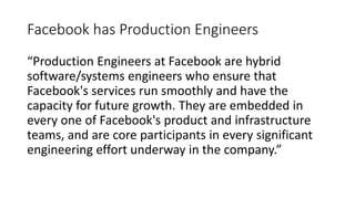 Facebook has Production Engineers
“Production Engineers at Facebook are hybrid
software/systems engineers who ensure that
Facebook's services run smoothly and have the
capacity for future growth. They are embedded in
every one of Facebook's product and infrastructure
teams, and are core participants in every significant
engineering effort underway in the company.”
 