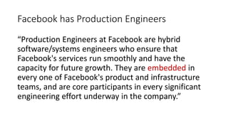 Facebook has Production Engineers
“Production Engineers at Facebook are hybrid
software/systems engineers who ensure that
Facebook's services run smoothly and have the
capacity for future growth. They are embedded in
every one of Facebook's product and infrastructure
teams, and are core participants in every significant
engineering effort underway in the company.”
 
