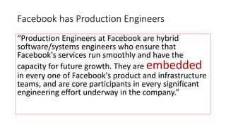 Facebook has Production Engineers
“Production Engineers at Facebook are hybrid
software/systems engineers who ensure that
Facebook's services run smoothly and have the
capacity for future growth. They are embedded
in every one of Facebook's product and infrastructure
teams, and are core participants in every significant
engineering effort underway in the company.”
 