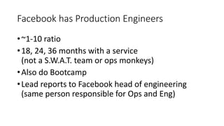 Facebook has Production Engineers
•~1-10 ratio
•18, 24, 36 months with a service
(not a S.W.A.T. team or ops monkeys)
•Also do Bootcamp
•Lead reports to Facebook head of engineering
(same person responsible for Ops and Eng)
 