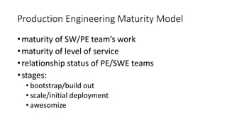 Production Engineering Maturity Model
•maturity of SW/PE team’s work
•maturity of level of service
•relationship status of PE/SWE teams
•stages:
• bootstrap/build out
• scale/initial deployment
• awesomize
 