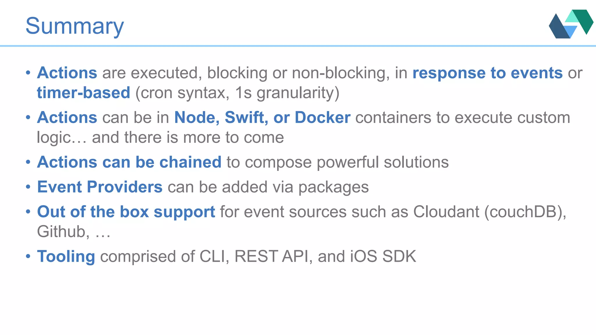 Summary •  Actions are executed, blocking or non-blocking, in response to events or timer-based (cron syntax, 1s granularity) •  Actions can be in Node, Swift, or Docker containers to execute custom logic… and there is more to come •  Actions can be chained to compose powerful solutions •  Event Providers can be added via packages •  Out of the box support for event sources such as Cloudant (couchDB), Github, … •  Tooling comprised of CLI, REST API, and iOS SDK 