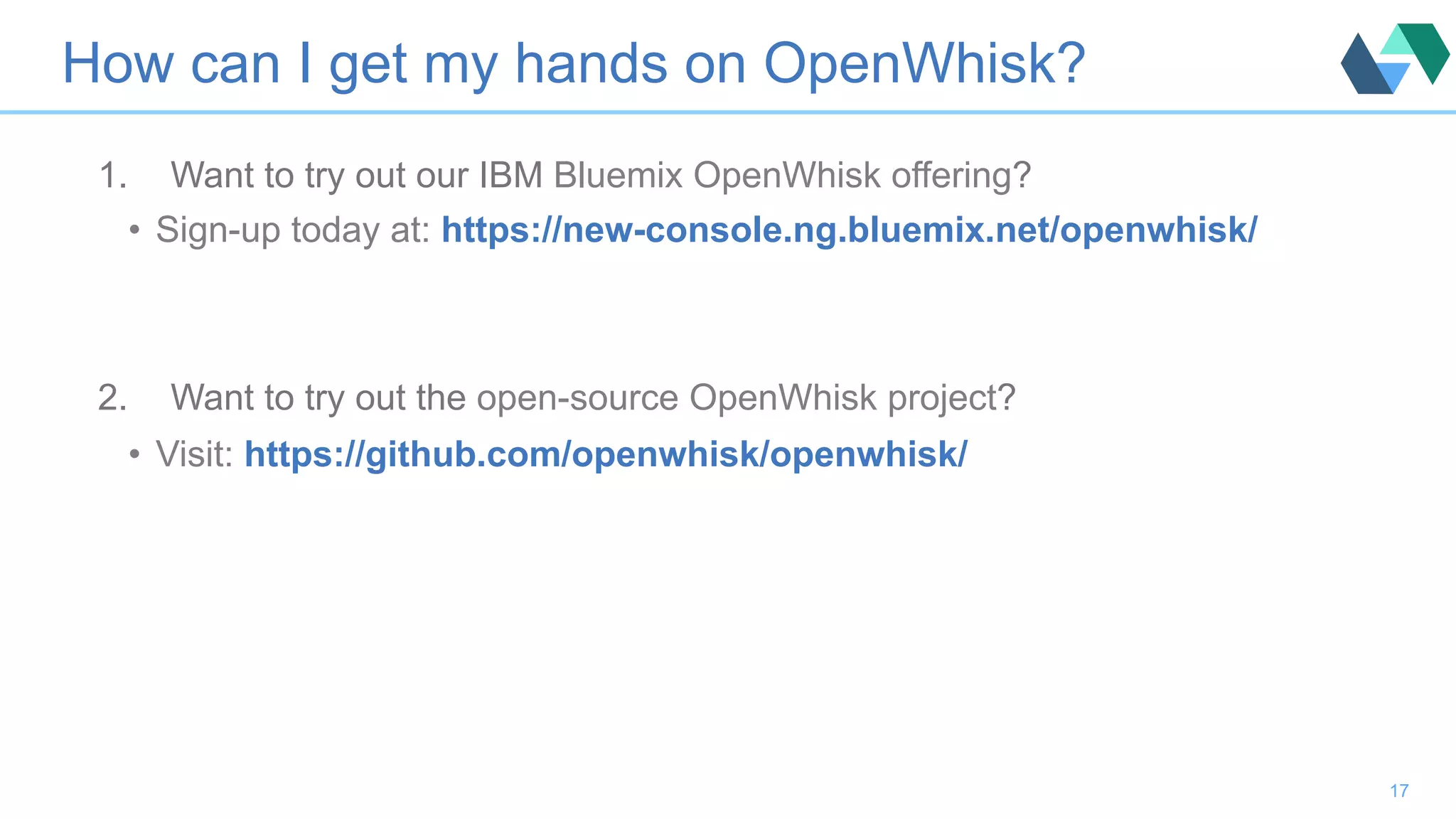 How can I get my hands on OpenWhisk? 1.  Want to try out our IBM Bluemix OpenWhisk offering? •  Sign-up today at: https://new-console.ng.bluemix.net/openwhisk/ 2.  Want to try out the open-source OpenWhisk project? •  Visit: https://github.com/openwhisk/openwhisk/ 17 