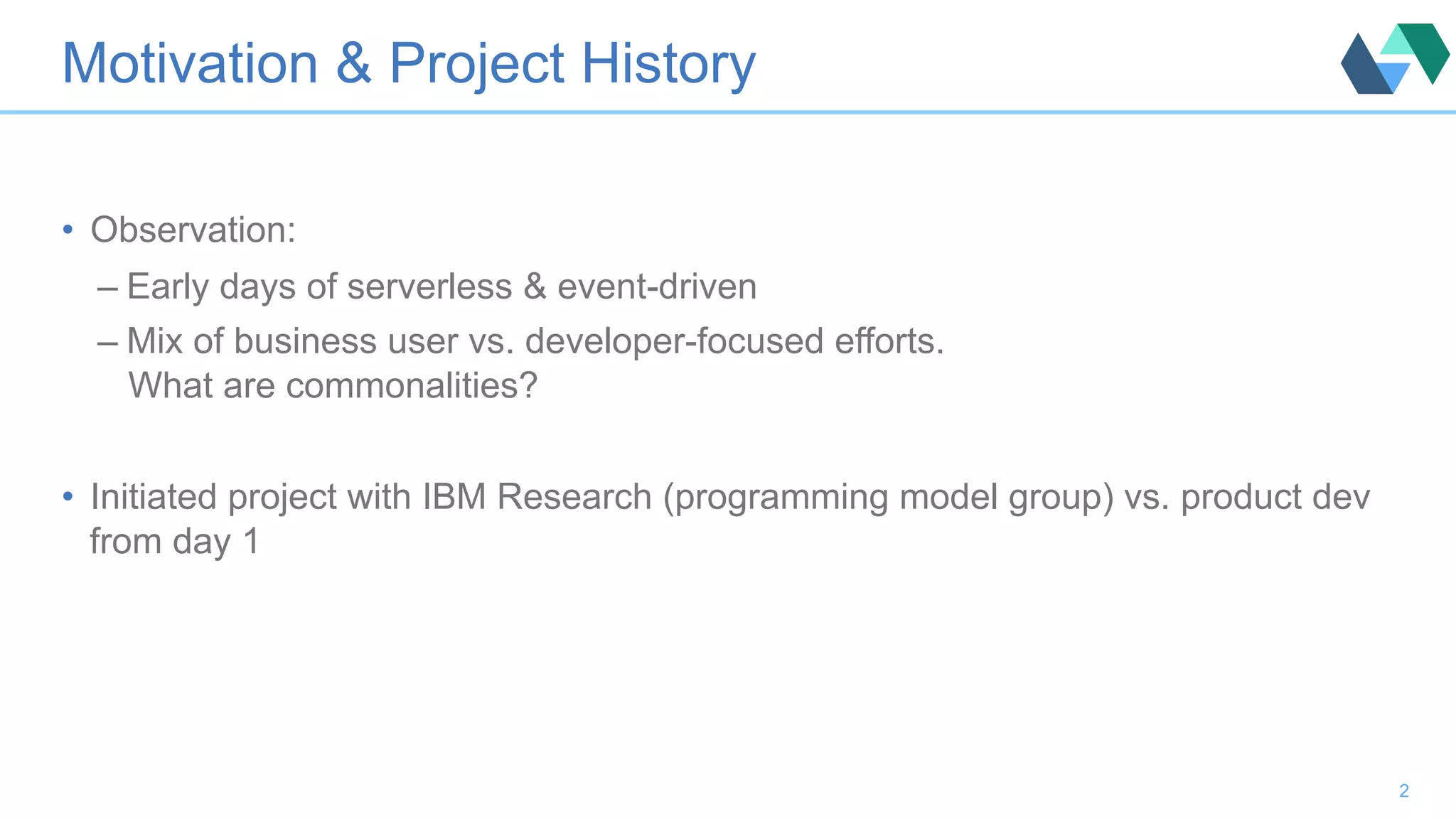 Motivation & Project History •  Observation: – Early days of serverless & event-driven – Mix of business user vs. developer-focused efforts. What are commonalities? •  Initiated project with IBM Research (programming model group) vs. product dev from day 1 2 