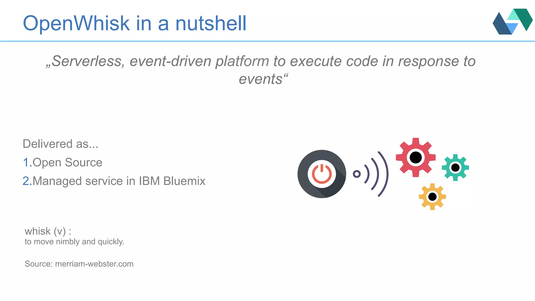 „Serverless, event-driven platform to execute code in response to events“ Delivered as... 1. Open Source 2. Managed service in IBM Bluemix OpenWhisk in a nutshell whisk (v) : to move nimbly and quickly. Source: merriam-webster.com 
