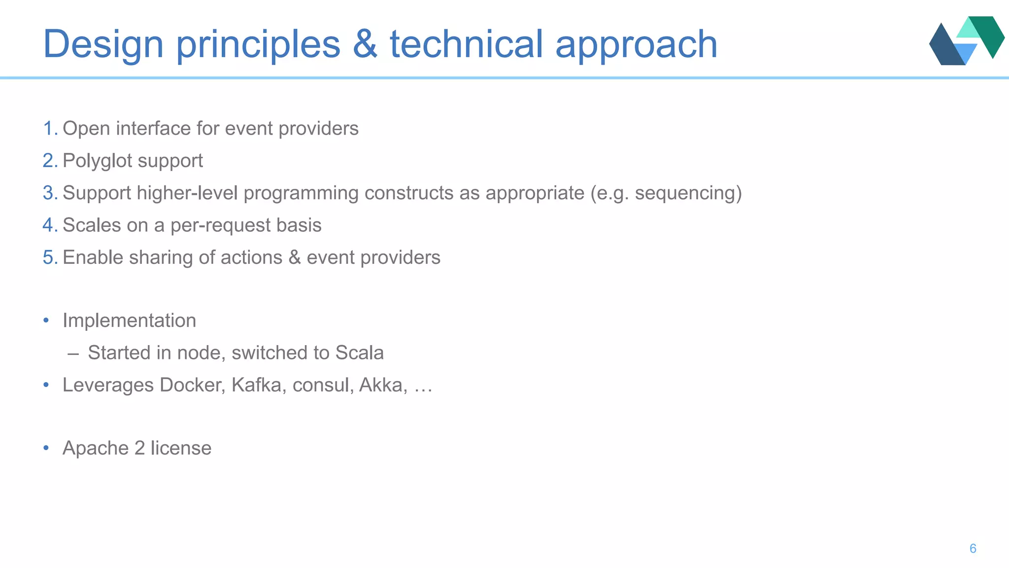 Design principles & technical approach 1. Open interface for event providers 2. Polyglot support 3. Support higher-level programming constructs as appropriate (e.g. sequencing) 4. Scales on a per-request basis 5. Enable sharing of actions & event providers •  Implementation –  Started in node, switched to Scala •  Leverages Docker, Kafka, consul, Akka, … •  Apache 2 license 6 