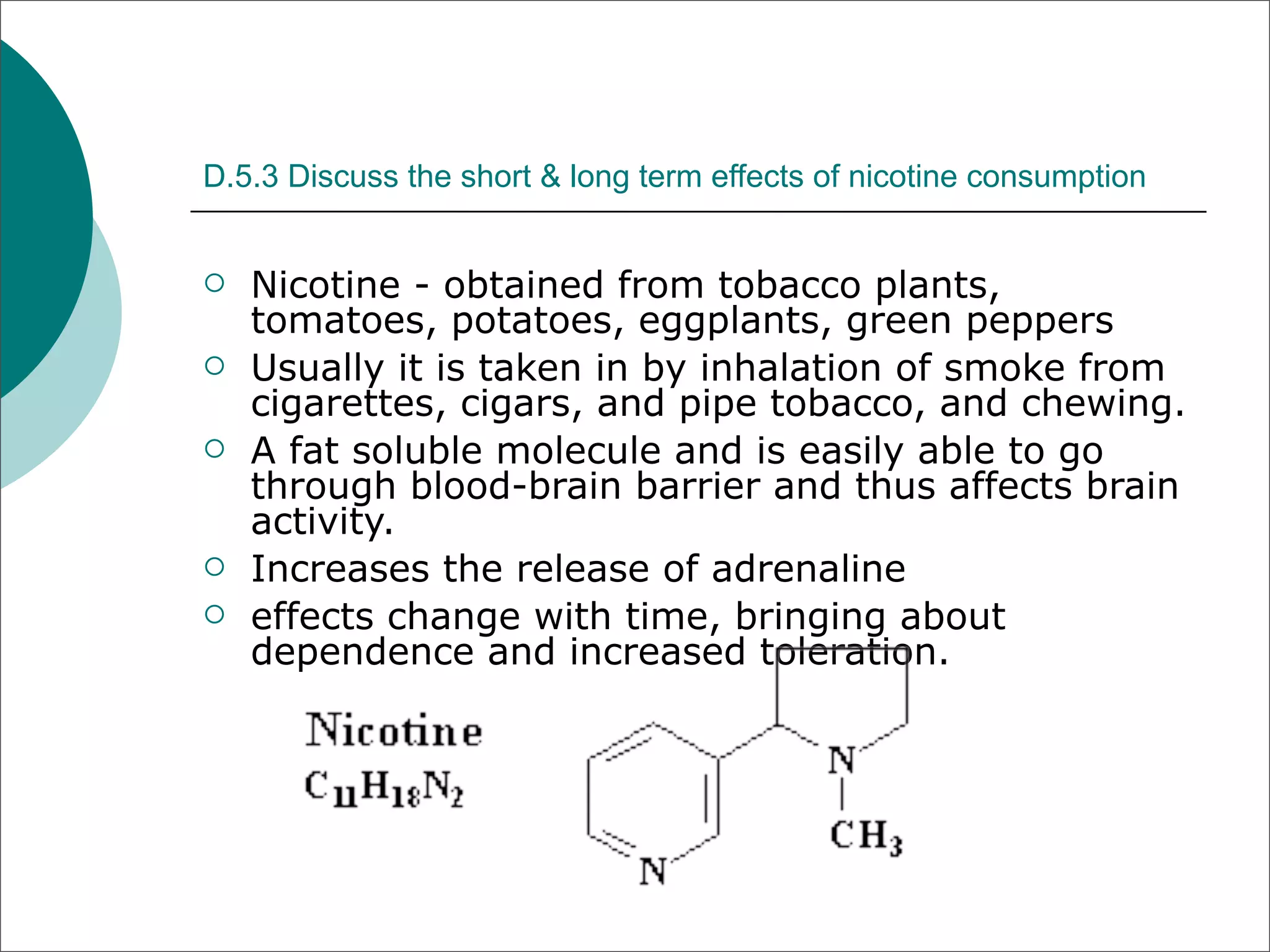D.5.3 Discuss the short & long term effects of nicotine consumption


   Nicotine - obtained from tobacco plants,
    tomatoes, potatoes, eggplants, green peppers
   Usually it is taken in by inhalation of smoke from
    cigarettes, cigars, and pipe tobacco, and chewing.
   A fat soluble molecule and is easily able to go
    through blood-brain barrier and thus affects brain
    activity.
   Increases the release of adrenaline
   effects change with time, bringing about
    dependence and increased toleration.
 