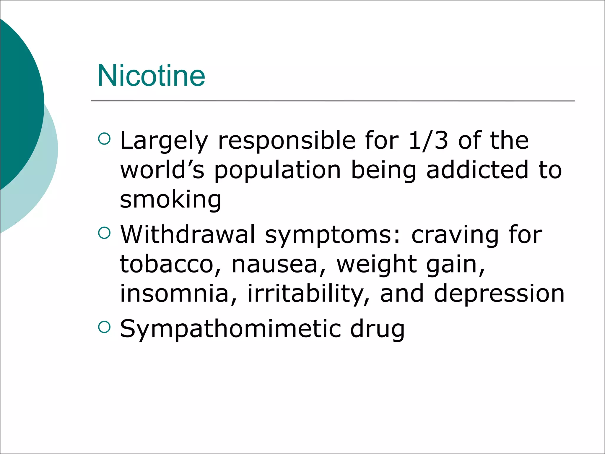 Nicotine
   Largely responsible for 1/3 of the
    world’s population being addicted to
    smoking
   Withdrawal symptoms: craving for
    tobacco, nausea, weight gain,
    insomnia, irritability, and depression
   Sympathomimetic drug
 