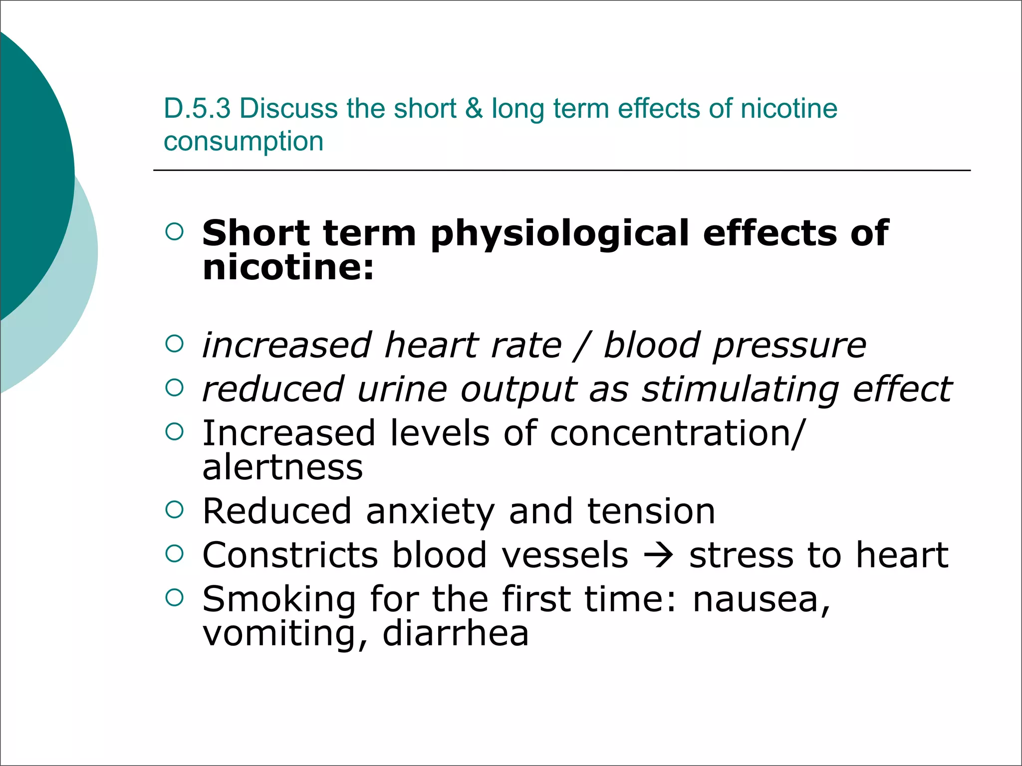 D.5.3 Discuss the short & long term effects of nicotine
consumption


   Short term physiological effects of
    nicotine:

   increased heart rate / blood pressure
   reduced urine output as stimulating effect
   Increased levels of concentration/
    alertness
   Reduced anxiety and tension
   Constricts blood vessels  stress to heart
   Smoking for the first time: nausea,
    vomiting, diarrhea
 