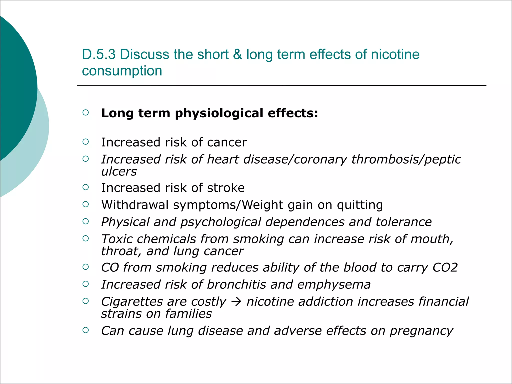 D.5.3 Discuss the short & long term effects of nicotine
consumption

   Long term physiological effects:

   Increased risk of cancer
   Increased risk of heart disease/coronary thrombosis/peptic
    ulcers
   Increased risk of stroke
   Withdrawal symptoms/Weight gain on quitting
   Physical and psychological dependences and tolerance
   Toxic chemicals from smoking can increase risk of mouth,
    throat, and lung cancer
   CO from smoking reduces ability of the blood to carry CO2
   Increased risk of bronchitis and emphysema
   Cigarettes are costly  nicotine addiction increases financial
    strains on families
   Can cause lung disease and adverse effects on pregnancy
 