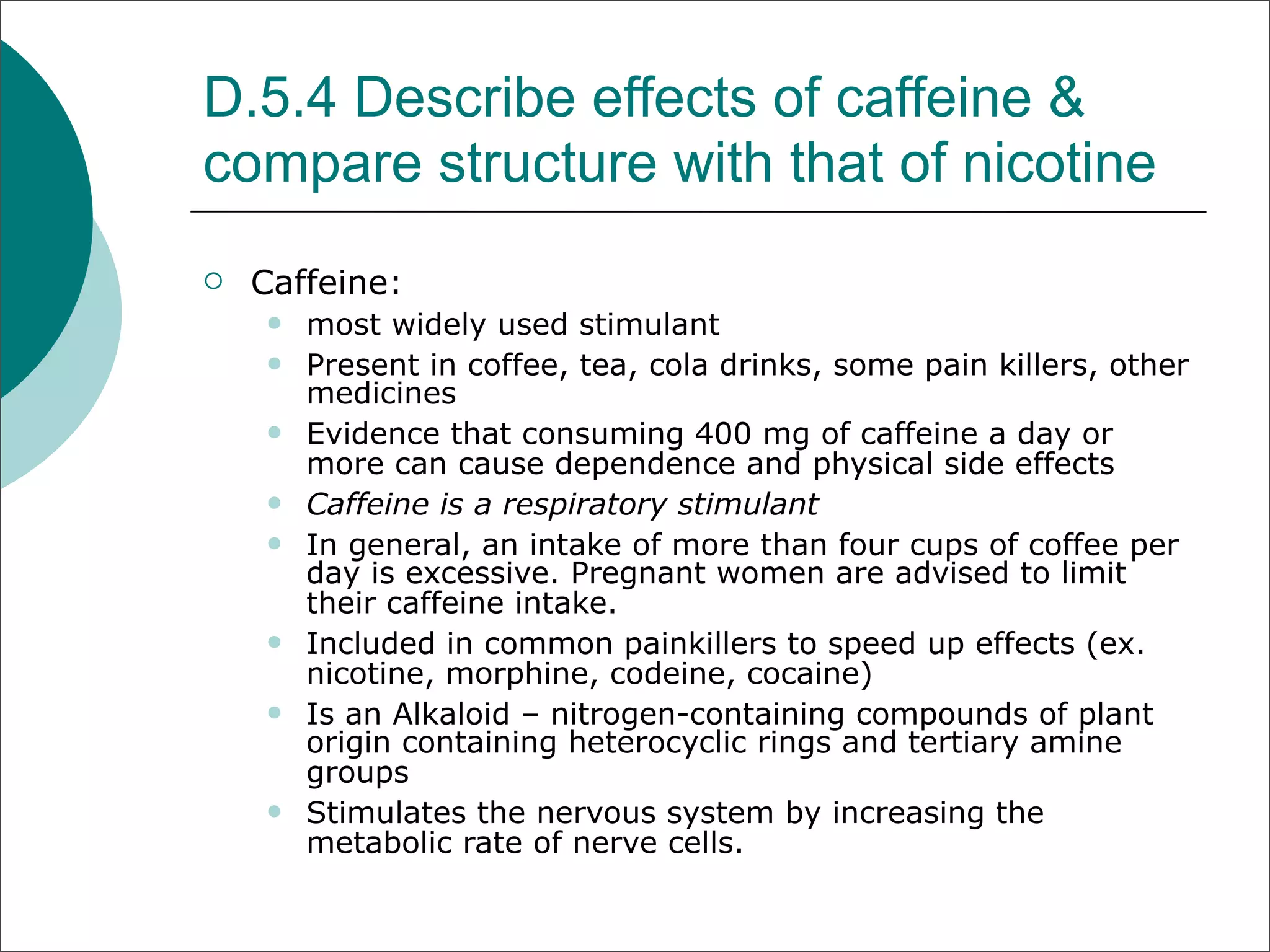 D.5.4 Describe effects of caffeine &
compare structure with that of nicotine
   Caffeine:
       most widely used stimulant
       Present in coffee, tea, cola drinks, some pain killers, other
        medicines
       Evidence that consuming 400 mg of caffeine a day or
        more can cause dependence and physical side effects
       Caffeine is a respiratory stimulant
       In general, an intake of more than four cups of coffee per
        day is excessive. Pregnant women are advised to limit
        their caffeine intake.
       Included in common painkillers to speed up effects (ex.
        nicotine, morphine, codeine, cocaine)
       Is an Alkaloid – nitrogen-containing compounds of plant
        origin containing heterocyclic rings and tertiary amine
        groups
       Stimulates the nervous system by increasing the
        metabolic rate of nerve cells.
 